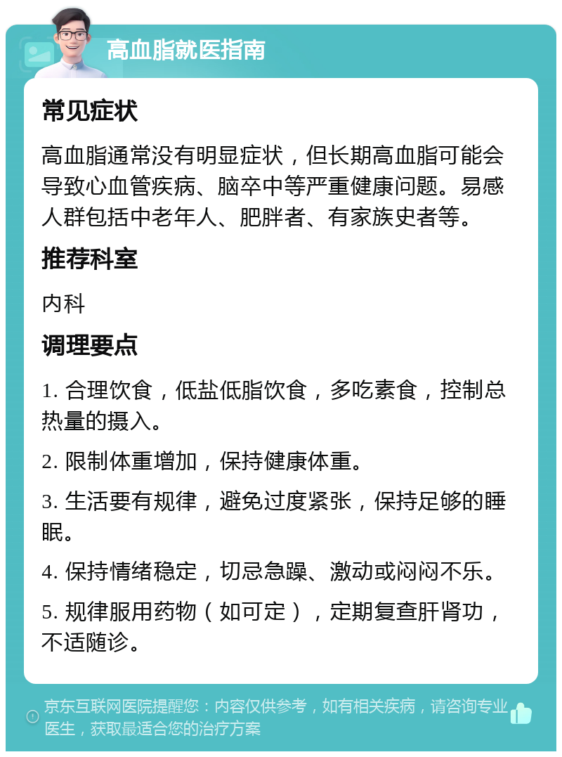 高血脂就医指南 常见症状 高血脂通常没有明显症状，但长期高血脂可能会导致心血管疾病、脑卒中等严重健康问题。易感人群包括中老年人、肥胖者、有家族史者等。 推荐科室 内科 调理要点 1. 合理饮食，低盐低脂饮食，多吃素食，控制总热量的摄入。 2. 限制体重增加，保持健康体重。 3. 生活要有规律，避免过度紧张，保持足够的睡眠。 4. 保持情绪稳定，切忌急躁、激动或闷闷不乐。 5. 规律服用药物（如可定），定期复查肝肾功，不适随诊。