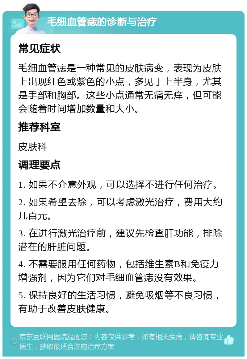 毛细血管痣的诊断与治疗 常见症状 毛细血管痣是一种常见的皮肤病变，表现为皮肤上出现红色或紫色的小点，多见于上半身，尤其是手部和胸部。这些小点通常无痛无痒，但可能会随着时间增加数量和大小。 推荐科室 皮肤科 调理要点 1. 如果不介意外观，可以选择不进行任何治疗。 2. 如果希望去除，可以考虑激光治疗，费用大约几百元。 3. 在进行激光治疗前，建议先检查肝功能，排除潜在的肝脏问题。 4. 不需要服用任何药物，包括维生素B和免疫力增强剂，因为它们对毛细血管痣没有效果。 5. 保持良好的生活习惯，避免吸烟等不良习惯，有助于改善皮肤健康。