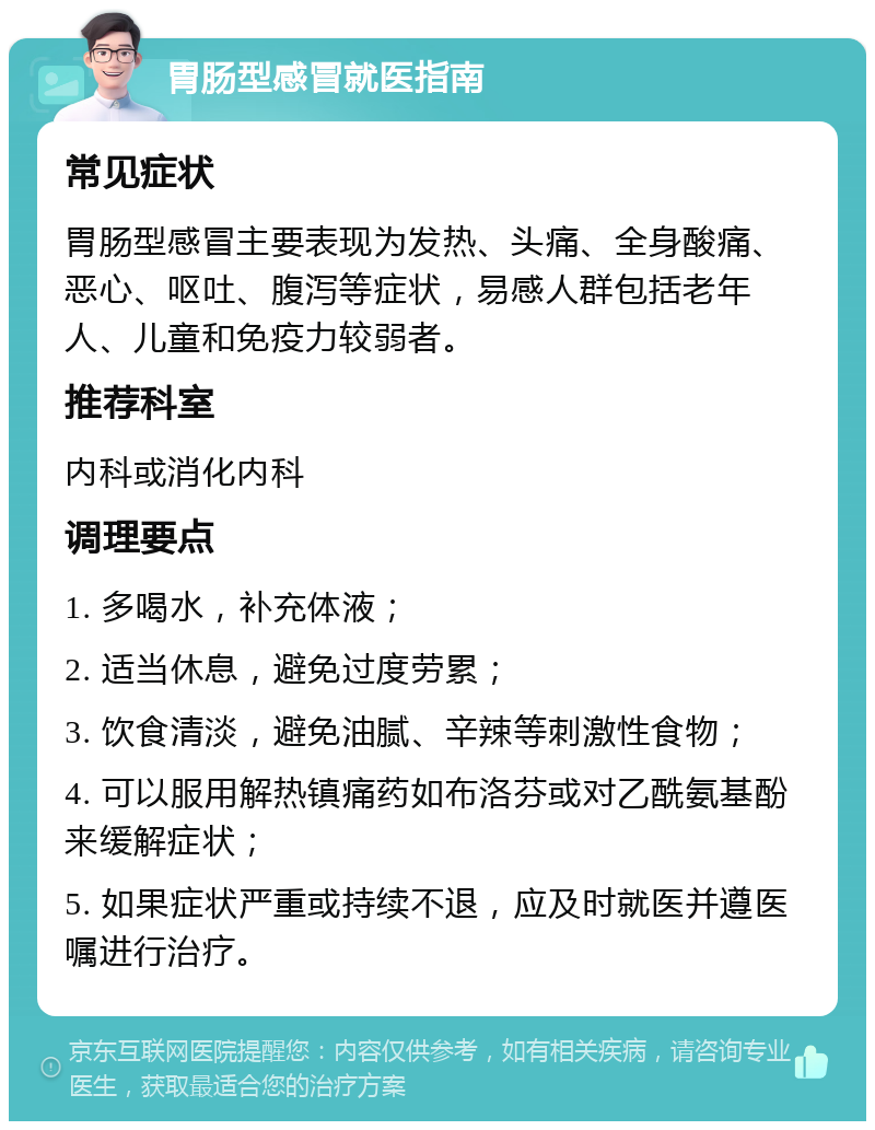 胃肠型感冒就医指南 常见症状 胃肠型感冒主要表现为发热、头痛、全身酸痛、恶心、呕吐、腹泻等症状，易感人群包括老年人、儿童和免疫力较弱者。 推荐科室 内科或消化内科 调理要点 1. 多喝水，补充体液； 2. 适当休息，避免过度劳累； 3. 饮食清淡，避免油腻、辛辣等刺激性食物； 4. 可以服用解热镇痛药如布洛芬或对乙酰氨基酚来缓解症状； 5. 如果症状严重或持续不退，应及时就医并遵医嘱进行治疗。