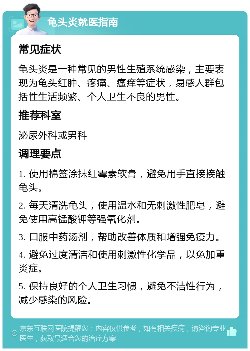 龟头炎就医指南 常见症状 龟头炎是一种常见的男性生殖系统感染，主要表现为龟头红肿、疼痛、瘙痒等症状，易感人群包括性生活频繁、个人卫生不良的男性。 推荐科室 泌尿外科或男科 调理要点 1. 使用棉签涂抹红霉素软膏，避免用手直接接触龟头。 2. 每天清洗龟头，使用温水和无刺激性肥皂，避免使用高锰酸钾等强氧化剂。 3. 口服中药汤剂，帮助改善体质和增强免疫力。 4. 避免过度清洁和使用刺激性化学品，以免加重炎症。 5. 保持良好的个人卫生习惯，避免不洁性行为，减少感染的风险。