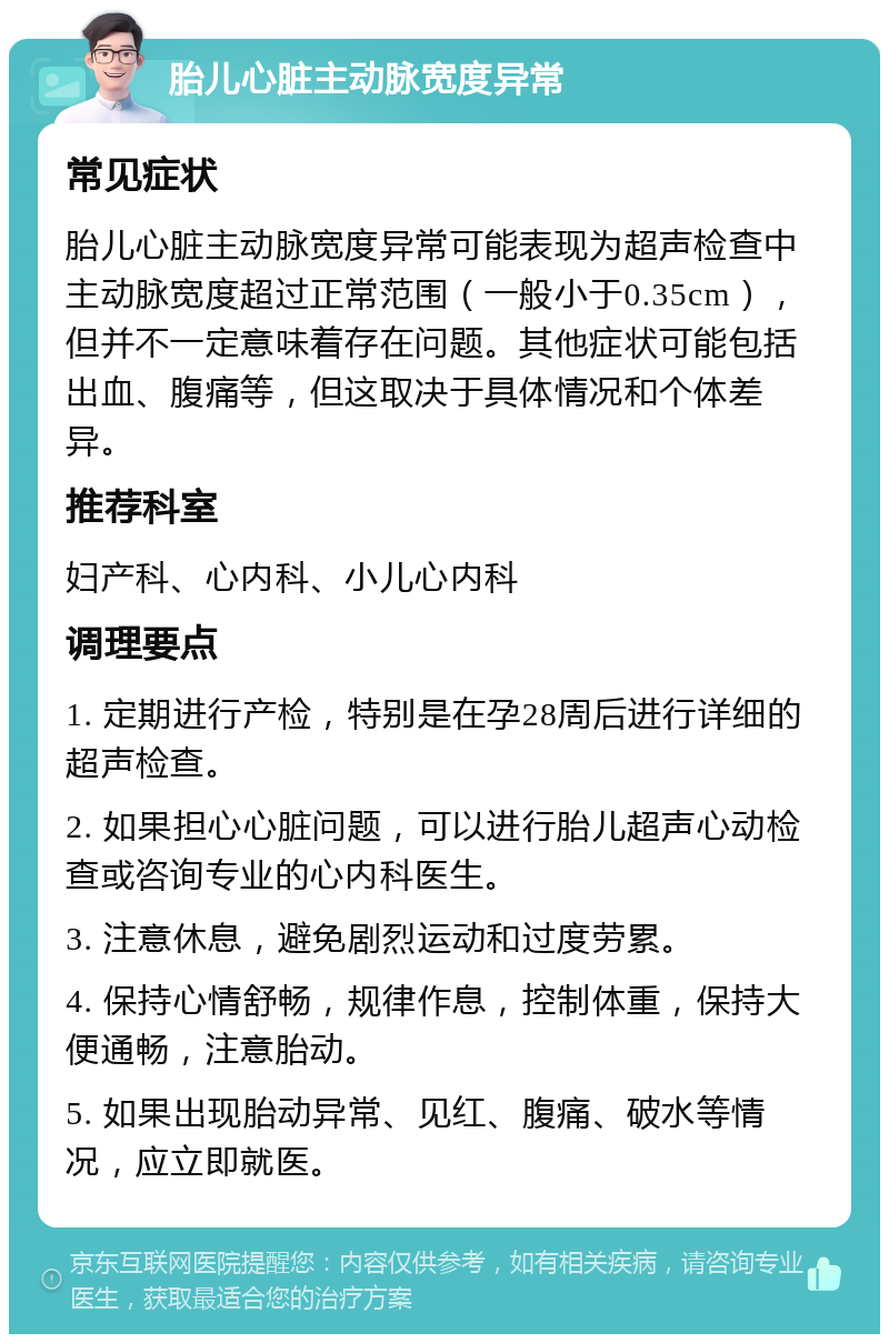 胎儿心脏主动脉宽度异常 常见症状 胎儿心脏主动脉宽度异常可能表现为超声检查中主动脉宽度超过正常范围（一般小于0.35cm），但并不一定意味着存在问题。其他症状可能包括出血、腹痛等，但这取决于具体情况和个体差异。 推荐科室 妇产科、心内科、小儿心内科 调理要点 1. 定期进行产检，特别是在孕28周后进行详细的超声检查。 2. 如果担心心脏问题，可以进行胎儿超声心动检查或咨询专业的心内科医生。 3. 注意休息，避免剧烈运动和过度劳累。 4. 保持心情舒畅，规律作息，控制体重，保持大便通畅，注意胎动。 5. 如果出现胎动异常、见红、腹痛、破水等情况，应立即就医。