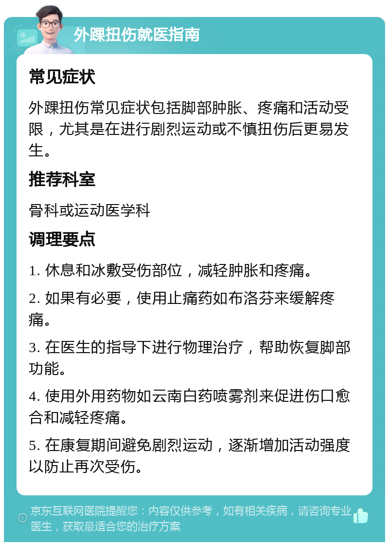 外踝扭伤就医指南 常见症状 外踝扭伤常见症状包括脚部肿胀、疼痛和活动受限，尤其是在进行剧烈运动或不慎扭伤后更易发生。 推荐科室 骨科或运动医学科 调理要点 1. 休息和冰敷受伤部位，减轻肿胀和疼痛。 2. 如果有必要，使用止痛药如布洛芬来缓解疼痛。 3. 在医生的指导下进行物理治疗，帮助恢复脚部功能。 4. 使用外用药物如云南白药喷雾剂来促进伤口愈合和减轻疼痛。 5. 在康复期间避免剧烈运动，逐渐增加活动强度以防止再次受伤。