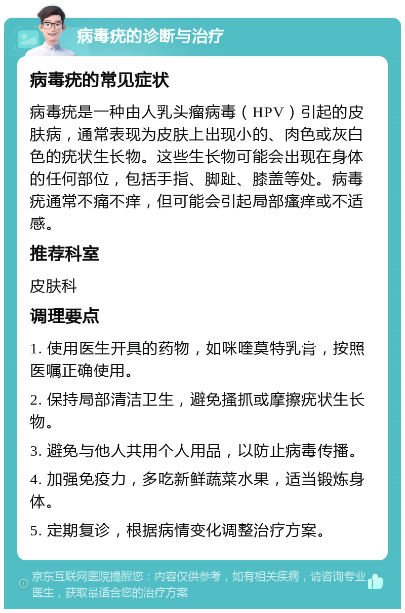 病毒疣的诊断与治疗 病毒疣的常见症状 病毒疣是一种由人乳头瘤病毒（HPV）引起的皮肤病，通常表现为皮肤上出现小的、肉色或灰白色的疣状生长物。这些生长物可能会出现在身体的任何部位，包括手指、脚趾、膝盖等处。病毒疣通常不痛不痒，但可能会引起局部瘙痒或不适感。 推荐科室 皮肤科 调理要点 1. 使用医生开具的药物，如咪喹莫特乳膏，按照医嘱正确使用。 2. 保持局部清洁卫生，避免搔抓或摩擦疣状生长物。 3. 避免与他人共用个人用品，以防止病毒传播。 4. 加强免疫力，多吃新鲜蔬菜水果，适当锻炼身体。 5. 定期复诊，根据病情变化调整治疗方案。