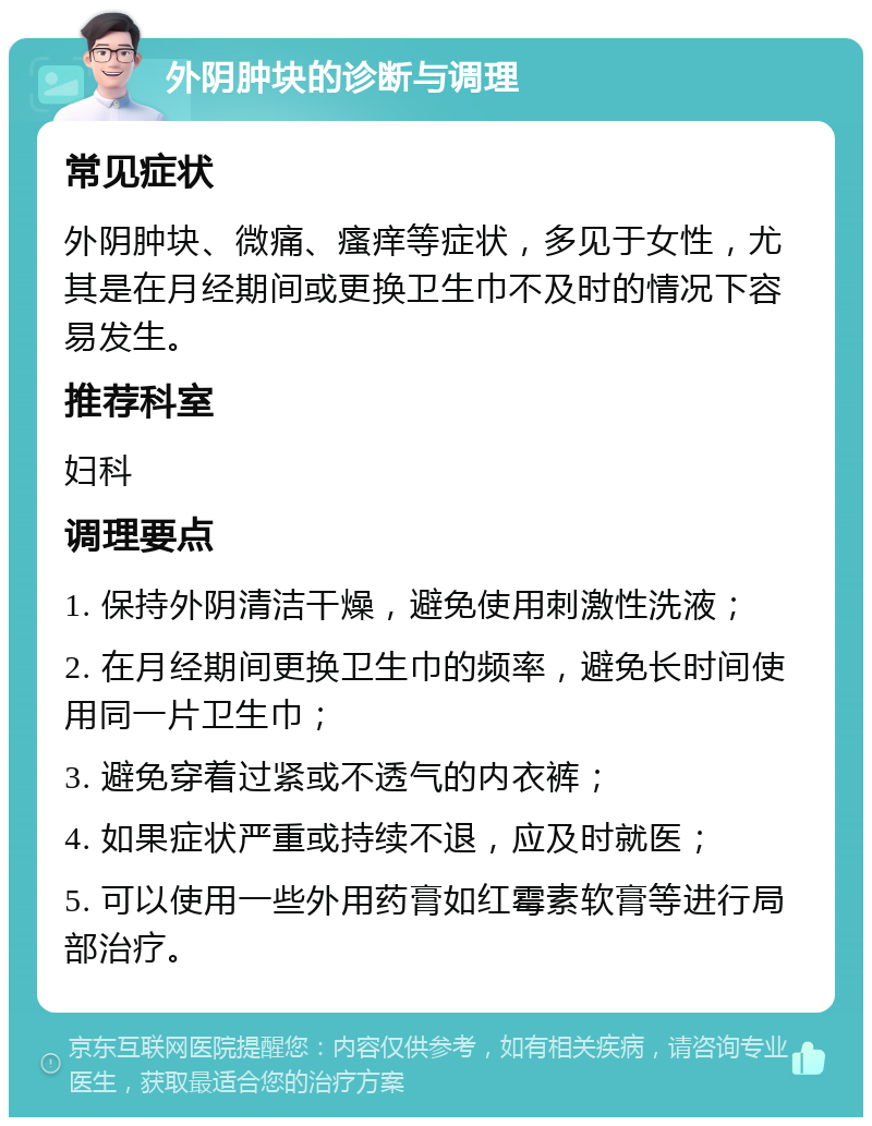 外阴肿块的诊断与调理 常见症状 外阴肿块、微痛、瘙痒等症状，多见于女性，尤其是在月经期间或更换卫生巾不及时的情况下容易发生。 推荐科室 妇科 调理要点 1. 保持外阴清洁干燥，避免使用刺激性洗液； 2. 在月经期间更换卫生巾的频率，避免长时间使用同一片卫生巾； 3. 避免穿着过紧或不透气的内衣裤； 4. 如果症状严重或持续不退，应及时就医； 5. 可以使用一些外用药膏如红霉素软膏等进行局部治疗。