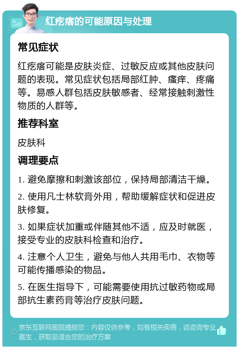 红疙瘩的可能原因与处理 常见症状 红疙瘩可能是皮肤炎症、过敏反应或其他皮肤问题的表现。常见症状包括局部红肿、瘙痒、疼痛等。易感人群包括皮肤敏感者、经常接触刺激性物质的人群等。 推荐科室 皮肤科 调理要点 1. 避免摩擦和刺激该部位，保持局部清洁干燥。 2. 使用凡士林软膏外用，帮助缓解症状和促进皮肤修复。 3. 如果症状加重或伴随其他不适，应及时就医，接受专业的皮肤科检查和治疗。 4. 注意个人卫生，避免与他人共用毛巾、衣物等可能传播感染的物品。 5. 在医生指导下，可能需要使用抗过敏药物或局部抗生素药膏等治疗皮肤问题。