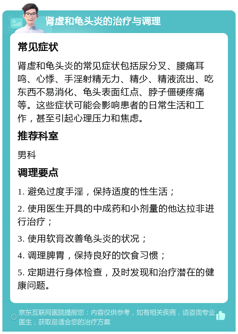 肾虚和龟头炎的治疗与调理 常见症状 肾虚和龟头炎的常见症状包括尿分叉、腰痛耳鸣、心悸、手淫射精无力、精少、精液流出、吃东西不易消化、龟头表面红点、脖子僵硬疼痛等。这些症状可能会影响患者的日常生活和工作，甚至引起心理压力和焦虑。 推荐科室 男科 调理要点 1. 避免过度手淫，保持适度的性生活； 2. 使用医生开具的中成药和小剂量的他达拉非进行治疗； 3. 使用软膏改善龟头炎的状况； 4. 调理脾胃，保持良好的饮食习惯； 5. 定期进行身体检查，及时发现和治疗潜在的健康问题。