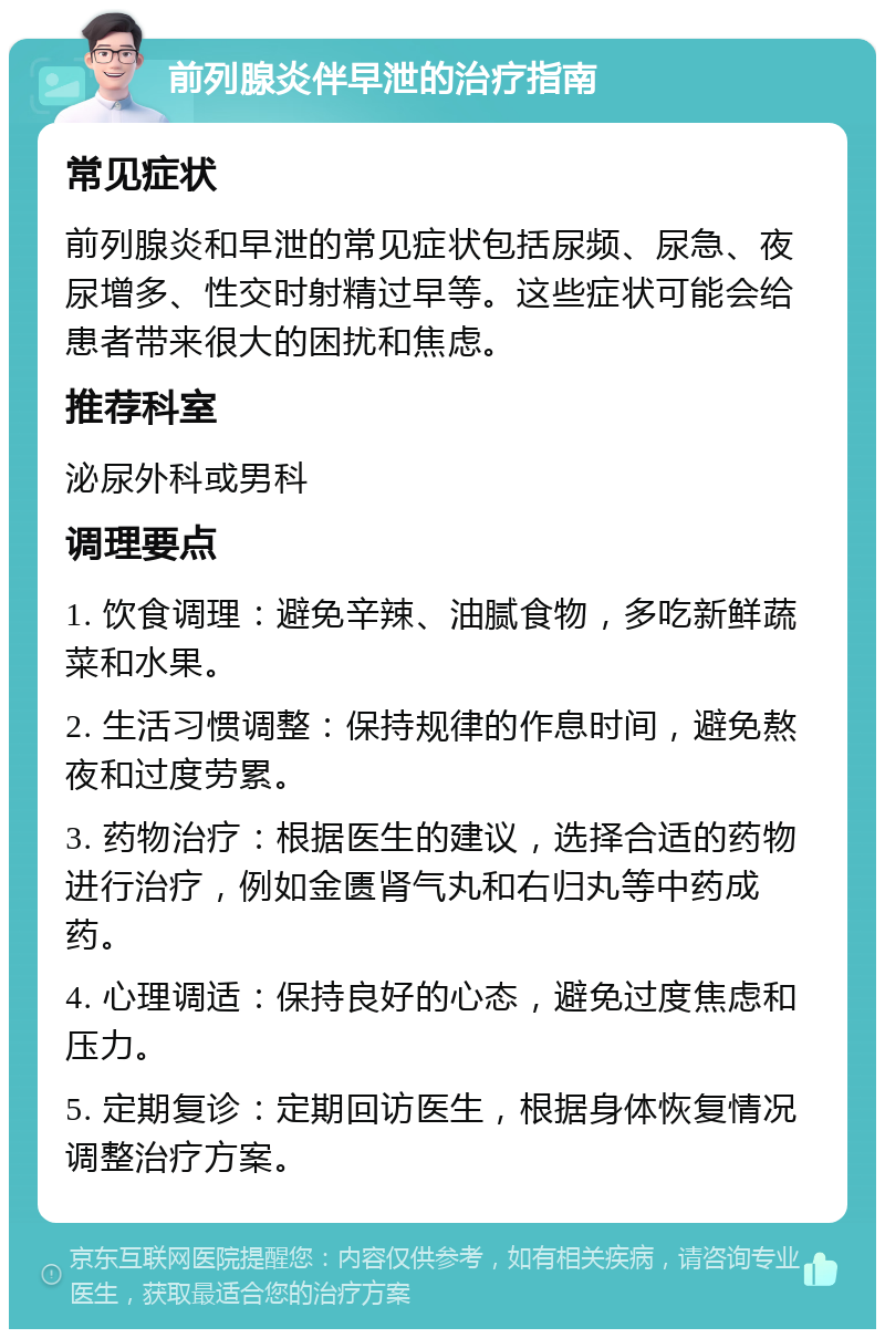 前列腺炎伴早泄的治疗指南 常见症状 前列腺炎和早泄的常见症状包括尿频、尿急、夜尿增多、性交时射精过早等。这些症状可能会给患者带来很大的困扰和焦虑。 推荐科室 泌尿外科或男科 调理要点 1. 饮食调理：避免辛辣、油腻食物，多吃新鲜蔬菜和水果。 2. 生活习惯调整：保持规律的作息时间，避免熬夜和过度劳累。 3. 药物治疗：根据医生的建议，选择合适的药物进行治疗，例如金匮肾气丸和右归丸等中药成药。 4. 心理调适：保持良好的心态，避免过度焦虑和压力。 5. 定期复诊：定期回访医生，根据身体恢复情况调整治疗方案。