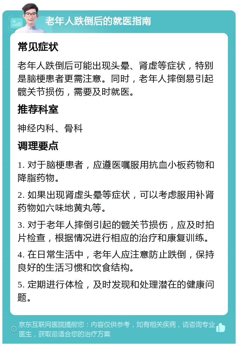 老年人跌倒后的就医指南 常见症状 老年人跌倒后可能出现头晕、肾虚等症状，特别是脑梗患者更需注意。同时，老年人摔倒易引起髋关节损伤，需要及时就医。 推荐科室 神经内科、骨科 调理要点 1. 对于脑梗患者，应遵医嘱服用抗血小板药物和降脂药物。 2. 如果出现肾虚头晕等症状，可以考虑服用补肾药物如六味地黄丸等。 3. 对于老年人摔倒引起的髋关节损伤，应及时拍片检查，根据情况进行相应的治疗和康复训练。 4. 在日常生活中，老年人应注意防止跌倒，保持良好的生活习惯和饮食结构。 5. 定期进行体检，及时发现和处理潜在的健康问题。