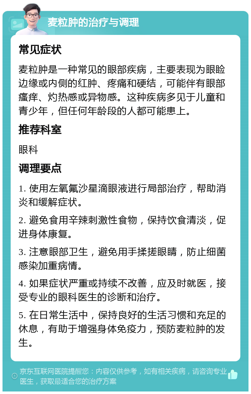 麦粒肿的治疗与调理 常见症状 麦粒肿是一种常见的眼部疾病，主要表现为眼睑边缘或内侧的红肿、疼痛和硬结，可能伴有眼部瘙痒、灼热感或异物感。这种疾病多见于儿童和青少年，但任何年龄段的人都可能患上。 推荐科室 眼科 调理要点 1. 使用左氧氟沙星滴眼液进行局部治疗，帮助消炎和缓解症状。 2. 避免食用辛辣刺激性食物，保持饮食清淡，促进身体康复。 3. 注意眼部卫生，避免用手揉搓眼睛，防止细菌感染加重病情。 4. 如果症状严重或持续不改善，应及时就医，接受专业的眼科医生的诊断和治疗。 5. 在日常生活中，保持良好的生活习惯和充足的休息，有助于增强身体免疫力，预防麦粒肿的发生。