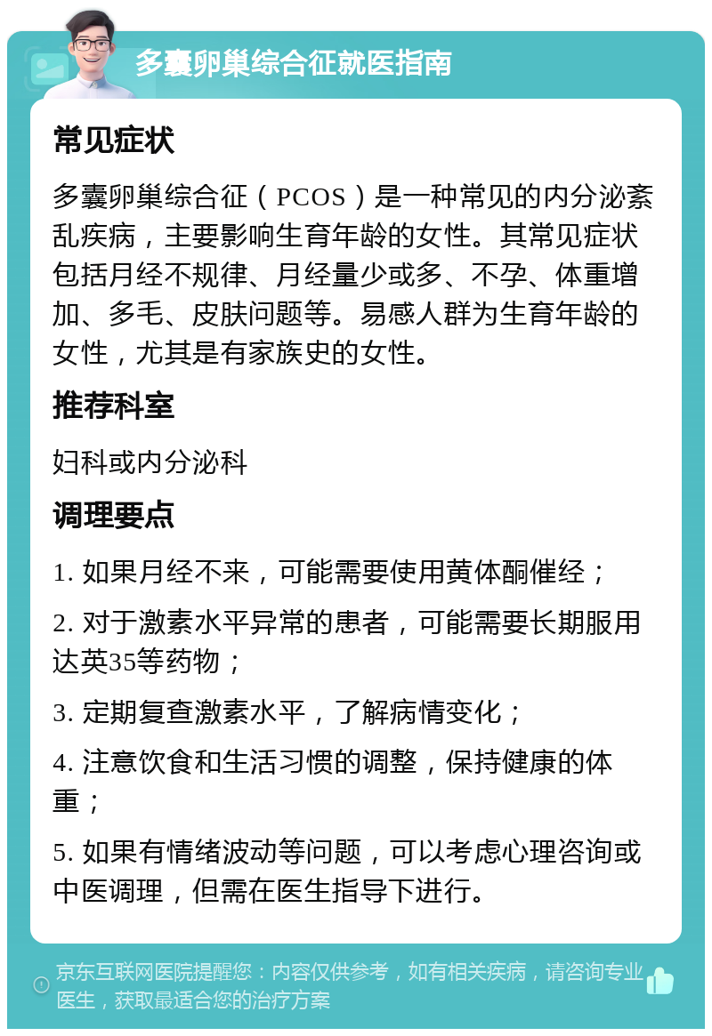 多囊卵巢综合征就医指南 常见症状 多囊卵巢综合征（PCOS）是一种常见的内分泌紊乱疾病，主要影响生育年龄的女性。其常见症状包括月经不规律、月经量少或多、不孕、体重增加、多毛、皮肤问题等。易感人群为生育年龄的女性，尤其是有家族史的女性。 推荐科室 妇科或内分泌科 调理要点 1. 如果月经不来，可能需要使用黄体酮催经； 2. 对于激素水平异常的患者，可能需要长期服用达英35等药物； 3. 定期复查激素水平，了解病情变化； 4. 注意饮食和生活习惯的调整，保持健康的体重； 5. 如果有情绪波动等问题，可以考虑心理咨询或中医调理，但需在医生指导下进行。