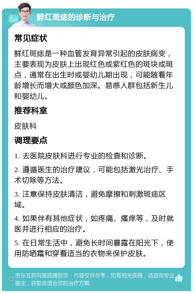 鲜红斑痣的诊断与治疗 常见症状 鲜红斑痣是一种血管发育异常引起的皮肤病变，主要表现为皮肤上出现红色或紫红色的斑块或斑点，通常在出生时或婴幼儿期出现，可能随着年龄增长而增大或颜色加深。易感人群包括新生儿和婴幼儿。 推荐科室 皮肤科 调理要点 1. 去医院皮肤科进行专业的检查和诊断。 2. 遵循医生的治疗建议，可能包括激光治疗、手术切除等方法。 3. 注意保持皮肤清洁，避免摩擦和刺激斑痣区域。 4. 如果伴有其他症状，如疼痛、瘙痒等，及时就医并进行相应的治疗。 5. 在日常生活中，避免长时间暴露在阳光下，使用防晒霜和穿着适当的衣物来保护皮肤。