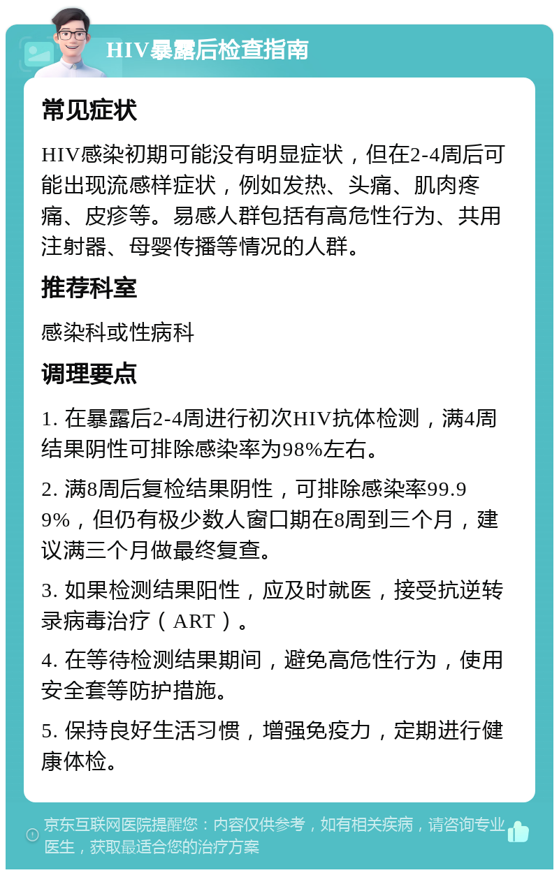 HIV暴露后检查指南 常见症状 HIV感染初期可能没有明显症状，但在2-4周后可能出现流感样症状，例如发热、头痛、肌肉疼痛、皮疹等。易感人群包括有高危性行为、共用注射器、母婴传播等情况的人群。 推荐科室 感染科或性病科 调理要点 1. 在暴露后2-4周进行初次HIV抗体检测，满4周结果阴性可排除感染率为98%左右。 2. 满8周后复检结果阴性，可排除感染率99.99%，但仍有极少数人窗口期在8周到三个月，建议满三个月做最终复查。 3. 如果检测结果阳性，应及时就医，接受抗逆转录病毒治疗（ART）。 4. 在等待检测结果期间，避免高危性行为，使用安全套等防护措施。 5. 保持良好生活习惯，增强免疫力，定期进行健康体检。