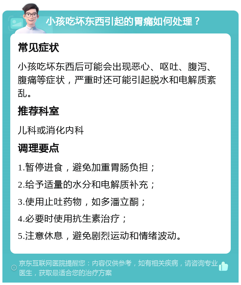 小孩吃坏东西引起的胃痛如何处理？ 常见症状 小孩吃坏东西后可能会出现恶心、呕吐、腹泻、腹痛等症状，严重时还可能引起脱水和电解质紊乱。 推荐科室 儿科或消化内科 调理要点 1.暂停进食，避免加重胃肠负担； 2.给予适量的水分和电解质补充； 3.使用止吐药物，如多潘立酮； 4.必要时使用抗生素治疗； 5.注意休息，避免剧烈运动和情绪波动。