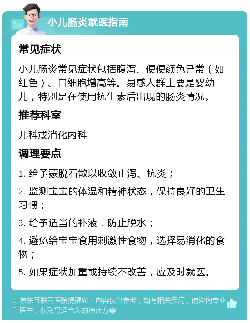 小儿肠炎就医指南 常见症状 小儿肠炎常见症状包括腹泻、便便颜色异常（如红色）、白细胞增高等。易感人群主要是婴幼儿，特别是在使用抗生素后出现的肠炎情况。 推荐科室 儿科或消化内科 调理要点 1. 给予蒙脱石散以收敛止泻、抗炎； 2. 监测宝宝的体温和精神状态，保持良好的卫生习惯； 3. 给予适当的补液，防止脱水； 4. 避免给宝宝食用刺激性食物，选择易消化的食物； 5. 如果症状加重或持续不改善，应及时就医。