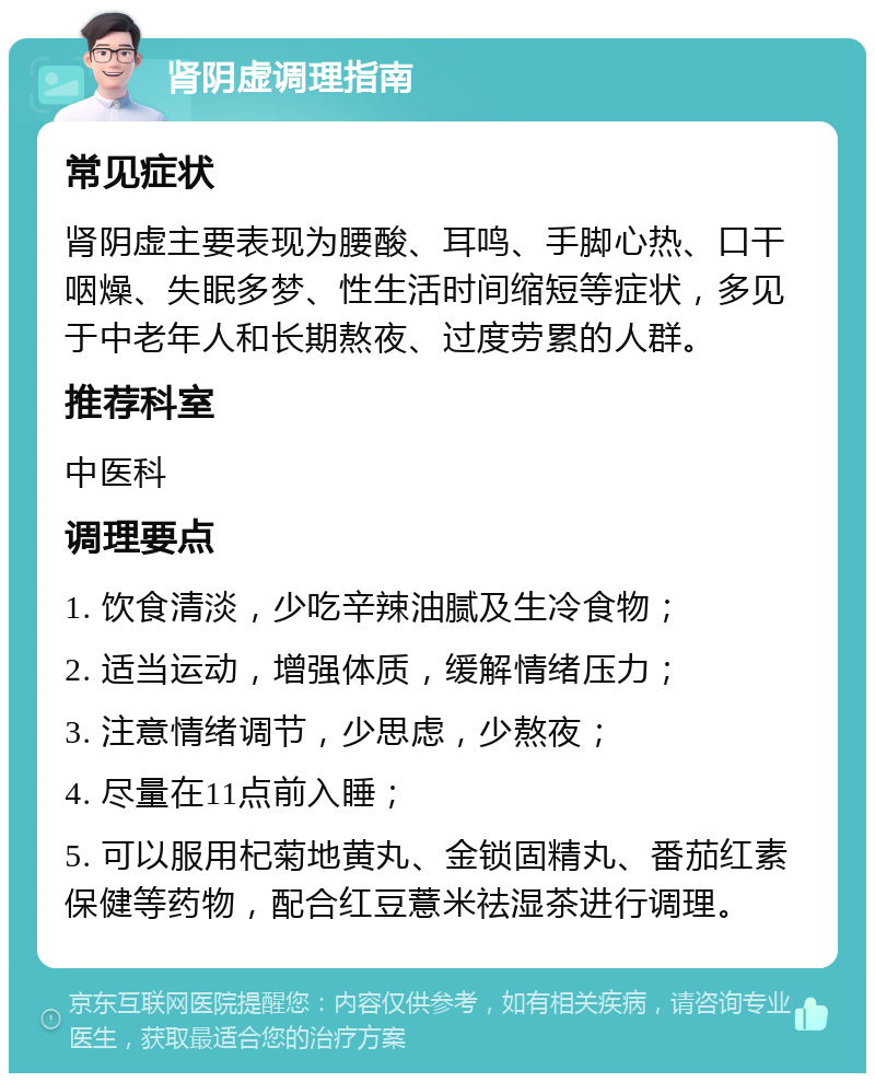 肾阴虚调理指南 常见症状 肾阴虚主要表现为腰酸、耳鸣、手脚心热、口干咽燥、失眠多梦、性生活时间缩短等症状，多见于中老年人和长期熬夜、过度劳累的人群。 推荐科室 中医科 调理要点 1. 饮食清淡，少吃辛辣油腻及生冷食物； 2. 适当运动，增强体质，缓解情绪压力； 3. 注意情绪调节，少思虑，少熬夜； 4. 尽量在11点前入睡； 5. 可以服用杞菊地黄丸、金锁固精丸、番茄红素保健等药物，配合红豆薏米祛湿茶进行调理。