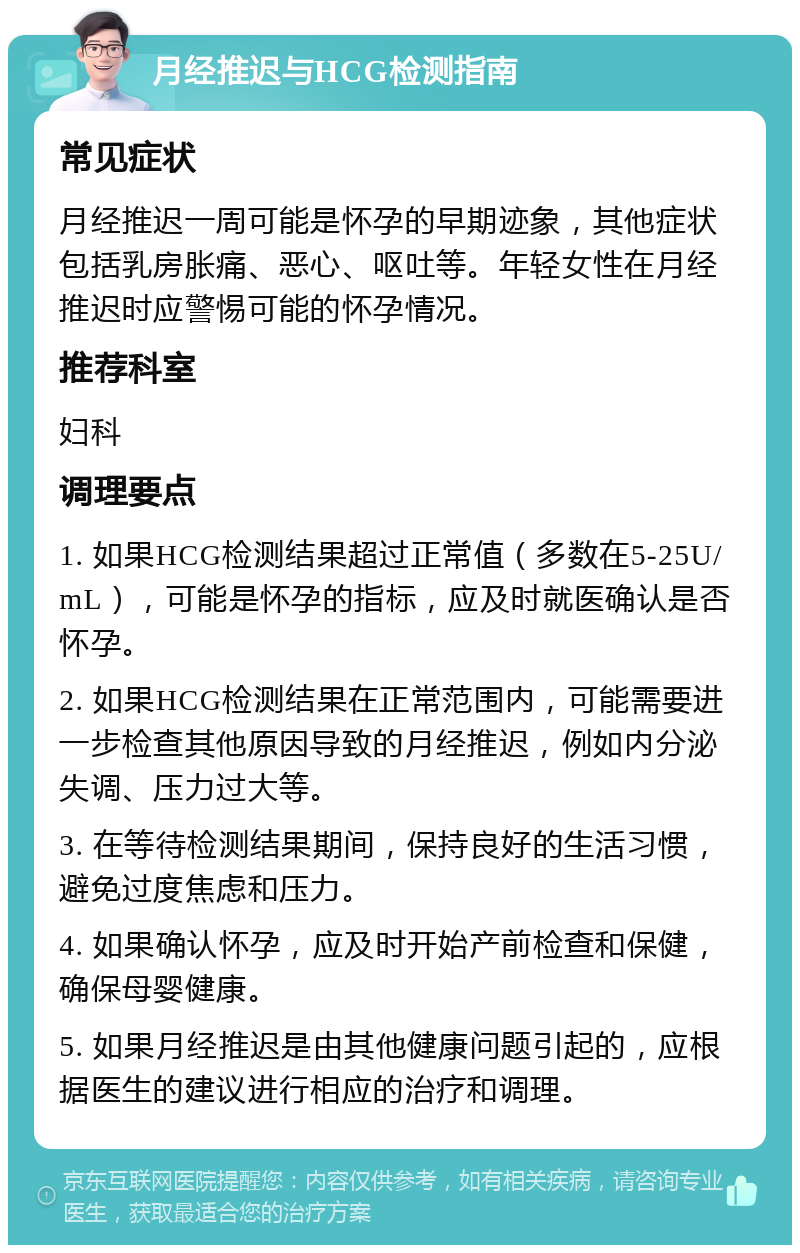 月经推迟与HCG检测指南 常见症状 月经推迟一周可能是怀孕的早期迹象，其他症状包括乳房胀痛、恶心、呕吐等。年轻女性在月经推迟时应警惕可能的怀孕情况。 推荐科室 妇科 调理要点 1. 如果HCG检测结果超过正常值（多数在5-25U/mL），可能是怀孕的指标，应及时就医确认是否怀孕。 2. 如果HCG检测结果在正常范围内，可能需要进一步检查其他原因导致的月经推迟，例如内分泌失调、压力过大等。 3. 在等待检测结果期间，保持良好的生活习惯，避免过度焦虑和压力。 4. 如果确认怀孕，应及时开始产前检查和保健，确保母婴健康。 5. 如果月经推迟是由其他健康问题引起的，应根据医生的建议进行相应的治疗和调理。