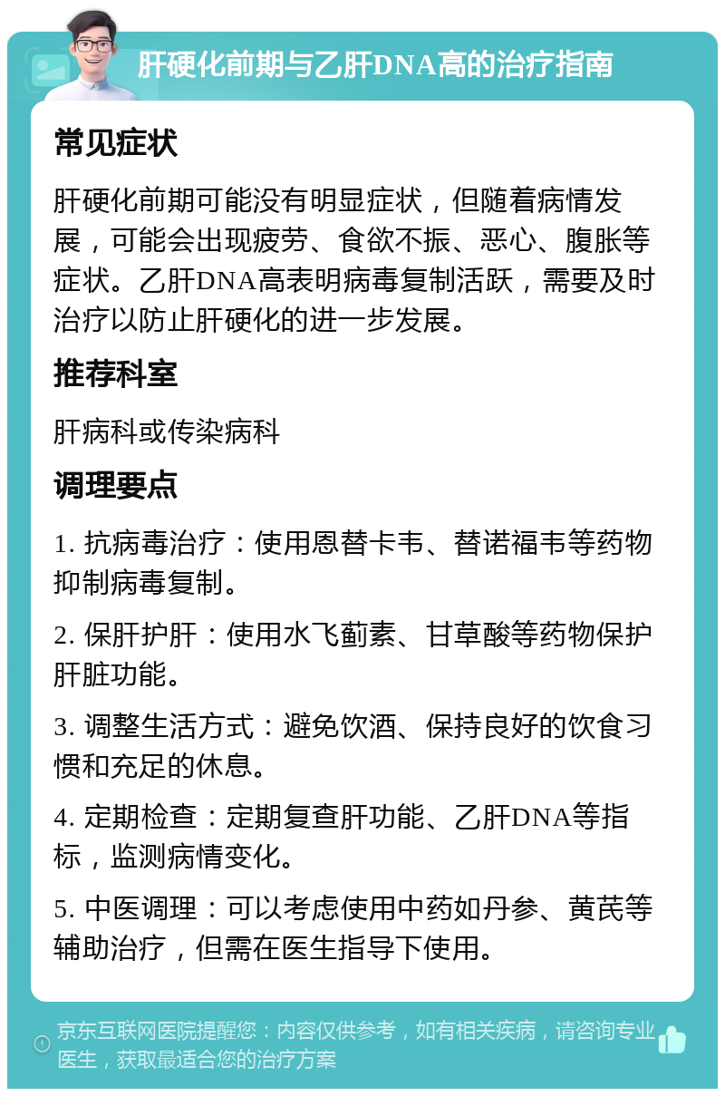 肝硬化前期与乙肝DNA高的治疗指南 常见症状 肝硬化前期可能没有明显症状，但随着病情发展，可能会出现疲劳、食欲不振、恶心、腹胀等症状。乙肝DNA高表明病毒复制活跃，需要及时治疗以防止肝硬化的进一步发展。 推荐科室 肝病科或传染病科 调理要点 1. 抗病毒治疗：使用恩替卡韦、替诺福韦等药物抑制病毒复制。 2. 保肝护肝：使用水飞蓟素、甘草酸等药物保护肝脏功能。 3. 调整生活方式：避免饮酒、保持良好的饮食习惯和充足的休息。 4. 定期检查：定期复查肝功能、乙肝DNA等指标，监测病情变化。 5. 中医调理：可以考虑使用中药如丹参、黄芪等辅助治疗，但需在医生指导下使用。