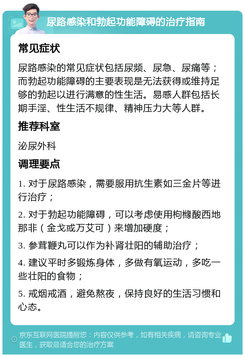 尿路感染和勃起功能障碍的治疗指南 常见症状 尿路感染的常见症状包括尿频、尿急、尿痛等；而勃起功能障碍的主要表现是无法获得或维持足够的勃起以进行满意的性生活。易感人群包括长期手淫、性生活不规律、精神压力大等人群。 推荐科室 泌尿外科 调理要点 1. 对于尿路感染，需要服用抗生素如三金片等进行治疗； 2. 对于勃起功能障碍，可以考虑使用枸橼酸西地那非（金戈或万艾可）来增加硬度； 3. 参茸鞭丸可以作为补肾壮阳的辅助治疗； 4. 建议平时多锻炼身体，多做有氧运动，多吃一些壮阳的食物； 5. 戒烟戒酒，避免熬夜，保持良好的生活习惯和心态。