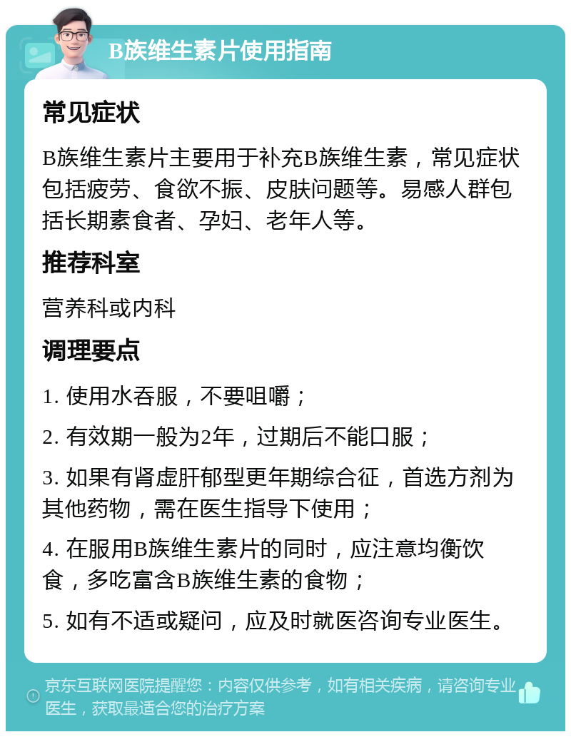 B族维生素片使用指南 常见症状 B族维生素片主要用于补充B族维生素，常见症状包括疲劳、食欲不振、皮肤问题等。易感人群包括长期素食者、孕妇、老年人等。 推荐科室 营养科或内科 调理要点 1. 使用水吞服，不要咀嚼； 2. 有效期一般为2年，过期后不能口服； 3. 如果有肾虚肝郁型更年期综合征，首选方剂为其他药物，需在医生指导下使用； 4. 在服用B族维生素片的同时，应注意均衡饮食，多吃富含B族维生素的食物； 5. 如有不适或疑问，应及时就医咨询专业医生。