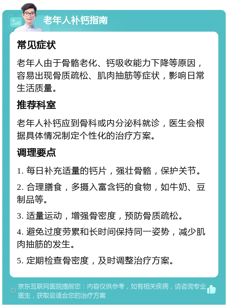 老年人补钙指南 常见症状 老年人由于骨骼老化、钙吸收能力下降等原因，容易出现骨质疏松、肌肉抽筋等症状，影响日常生活质量。 推荐科室 老年人补钙应到骨科或内分泌科就诊，医生会根据具体情况制定个性化的治疗方案。 调理要点 1. 每日补充适量的钙片，强壮骨骼，保护关节。 2. 合理膳食，多摄入富含钙的食物，如牛奶、豆制品等。 3. 适量运动，增强骨密度，预防骨质疏松。 4. 避免过度劳累和长时间保持同一姿势，减少肌肉抽筋的发生。 5. 定期检查骨密度，及时调整治疗方案。