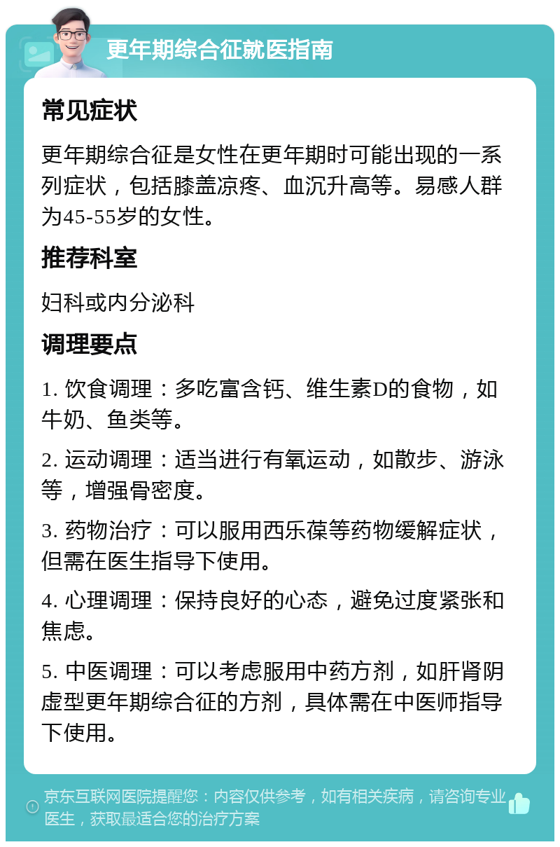 更年期综合征就医指南 常见症状 更年期综合征是女性在更年期时可能出现的一系列症状，包括膝盖凉疼、血沉升高等。易感人群为45-55岁的女性。 推荐科室 妇科或内分泌科 调理要点 1. 饮食调理：多吃富含钙、维生素D的食物，如牛奶、鱼类等。 2. 运动调理：适当进行有氧运动，如散步、游泳等，增强骨密度。 3. 药物治疗：可以服用西乐葆等药物缓解症状，但需在医生指导下使用。 4. 心理调理：保持良好的心态，避免过度紧张和焦虑。 5. 中医调理：可以考虑服用中药方剂，如肝肾阴虚型更年期综合征的方剂，具体需在中医师指导下使用。