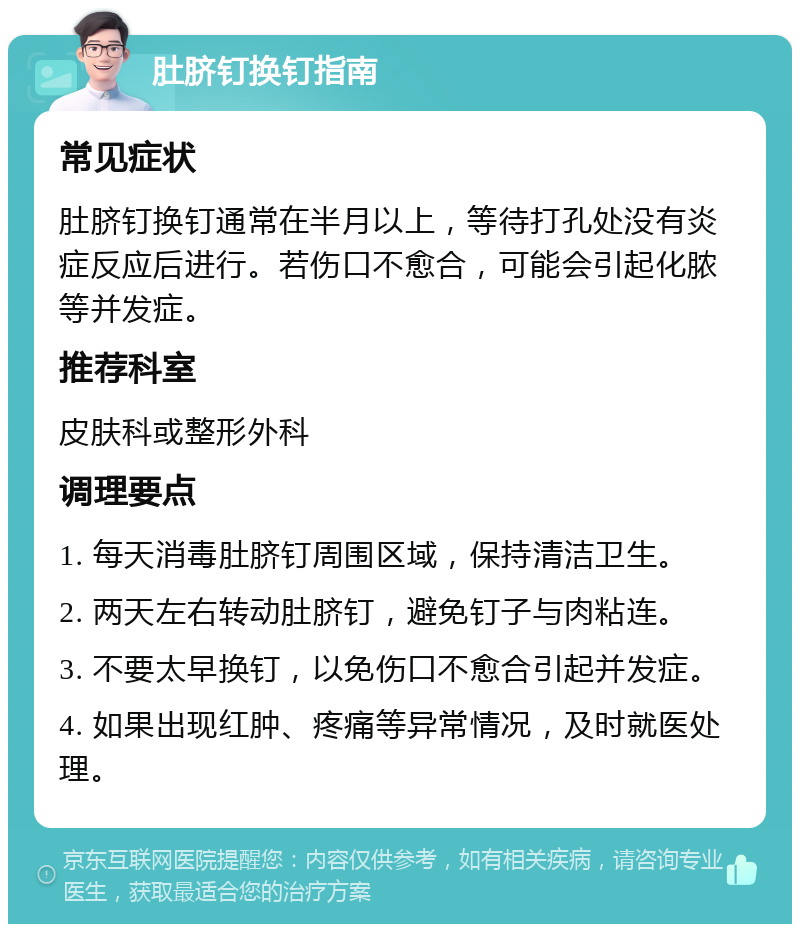 肚脐钉换钉指南 常见症状 肚脐钉换钉通常在半月以上，等待打孔处没有炎症反应后进行。若伤口不愈合，可能会引起化脓等并发症。 推荐科室 皮肤科或整形外科 调理要点 1. 每天消毒肚脐钉周围区域，保持清洁卫生。 2. 两天左右转动肚脐钉，避免钉子与肉粘连。 3. 不要太早换钉，以免伤口不愈合引起并发症。 4. 如果出现红肿、疼痛等异常情况，及时就医处理。