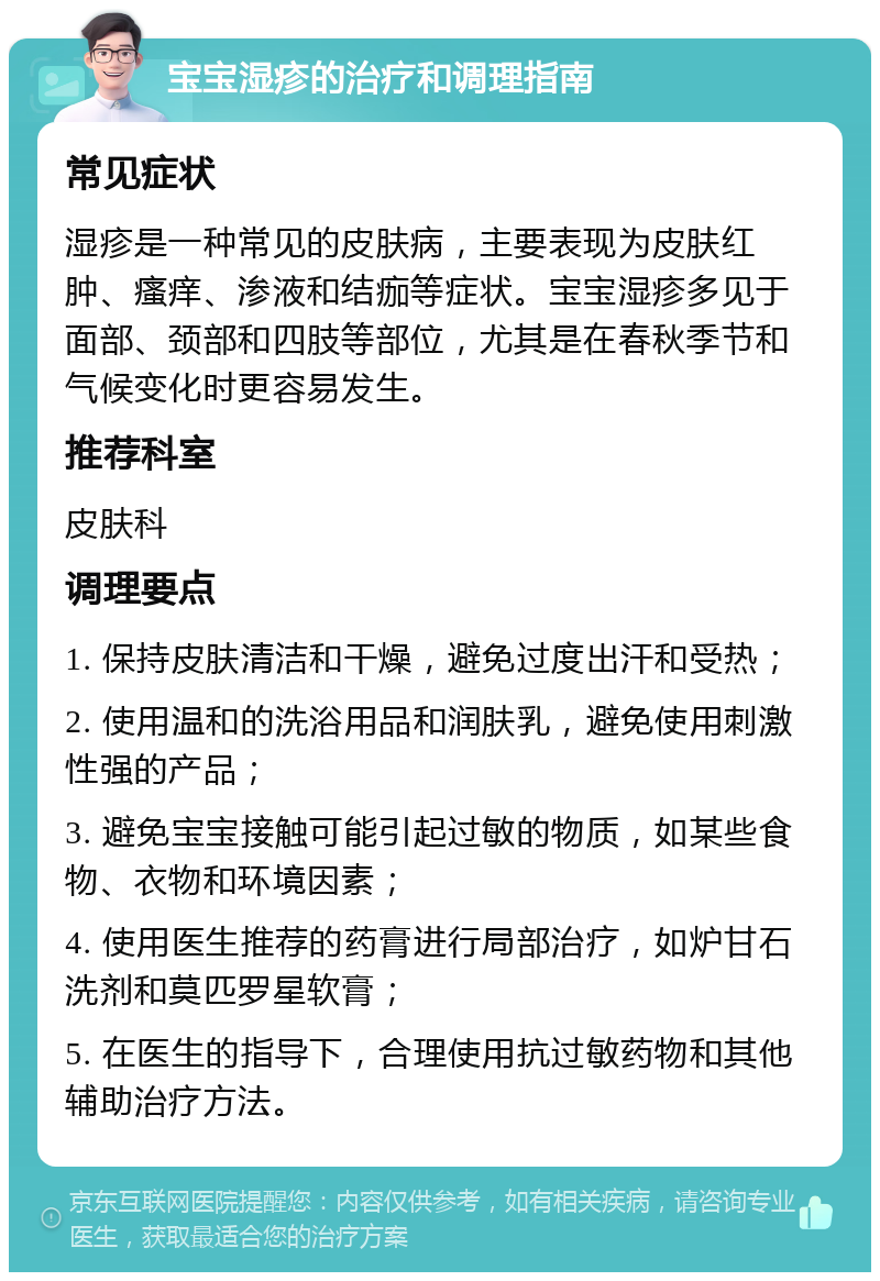 宝宝湿疹的治疗和调理指南 常见症状 湿疹是一种常见的皮肤病，主要表现为皮肤红肿、瘙痒、渗液和结痂等症状。宝宝湿疹多见于面部、颈部和四肢等部位，尤其是在春秋季节和气候变化时更容易发生。 推荐科室 皮肤科 调理要点 1. 保持皮肤清洁和干燥，避免过度出汗和受热； 2. 使用温和的洗浴用品和润肤乳，避免使用刺激性强的产品； 3. 避免宝宝接触可能引起过敏的物质，如某些食物、衣物和环境因素； 4. 使用医生推荐的药膏进行局部治疗，如炉甘石洗剂和莫匹罗星软膏； 5. 在医生的指导下，合理使用抗过敏药物和其他辅助治疗方法。