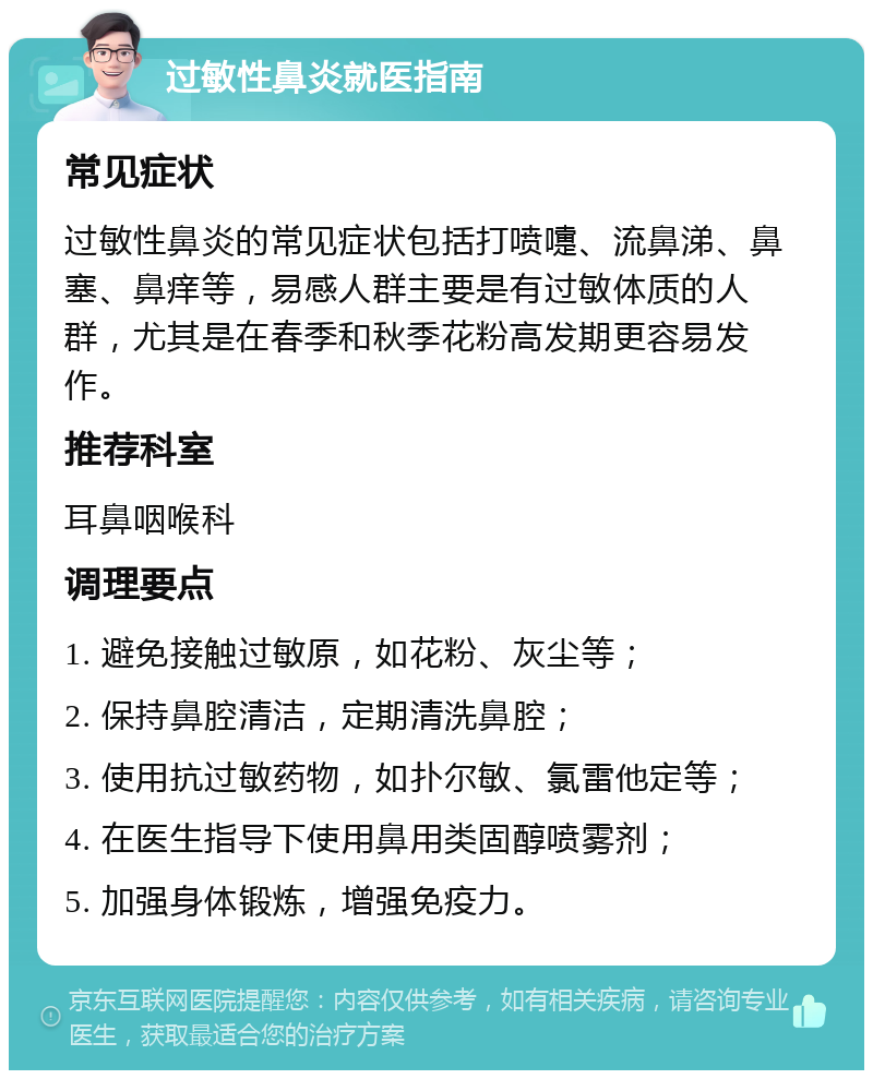 过敏性鼻炎就医指南 常见症状 过敏性鼻炎的常见症状包括打喷嚏、流鼻涕、鼻塞、鼻痒等，易感人群主要是有过敏体质的人群，尤其是在春季和秋季花粉高发期更容易发作。 推荐科室 耳鼻咽喉科 调理要点 1. 避免接触过敏原，如花粉、灰尘等； 2. 保持鼻腔清洁，定期清洗鼻腔； 3. 使用抗过敏药物，如扑尔敏、氯雷他定等； 4. 在医生指导下使用鼻用类固醇喷雾剂； 5. 加强身体锻炼，增强免疫力。