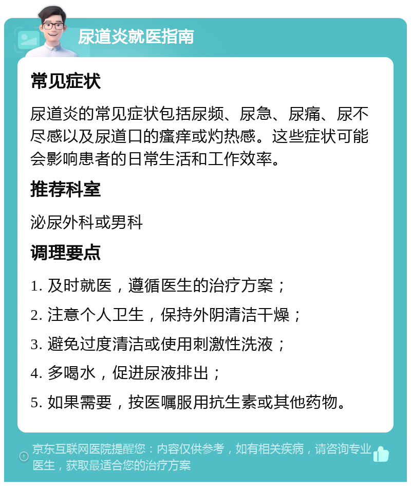 尿道炎就医指南 常见症状 尿道炎的常见症状包括尿频、尿急、尿痛、尿不尽感以及尿道口的瘙痒或灼热感。这些症状可能会影响患者的日常生活和工作效率。 推荐科室 泌尿外科或男科 调理要点 1. 及时就医，遵循医生的治疗方案； 2. 注意个人卫生，保持外阴清洁干燥； 3. 避免过度清洁或使用刺激性洗液； 4. 多喝水，促进尿液排出； 5. 如果需要，按医嘱服用抗生素或其他药物。