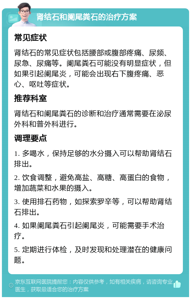 肾结石和阑尾粪石的治疗方案 常见症状 肾结石的常见症状包括腰部或腹部疼痛、尿频、尿急、尿痛等。阑尾粪石可能没有明显症状，但如果引起阑尾炎，可能会出现右下腹疼痛、恶心、呕吐等症状。 推荐科室 肾结石和阑尾粪石的诊断和治疗通常需要在泌尿外科和普外科进行。 调理要点 1. 多喝水，保持足够的水分摄入可以帮助肾结石排出。 2. 饮食调整，避免高盐、高糖、高蛋白的食物，增加蔬菜和水果的摄入。 3. 使用排石药物，如探索罗辛等，可以帮助肾结石排出。 4. 如果阑尾粪石引起阑尾炎，可能需要手术治疗。 5. 定期进行体检，及时发现和处理潜在的健康问题。