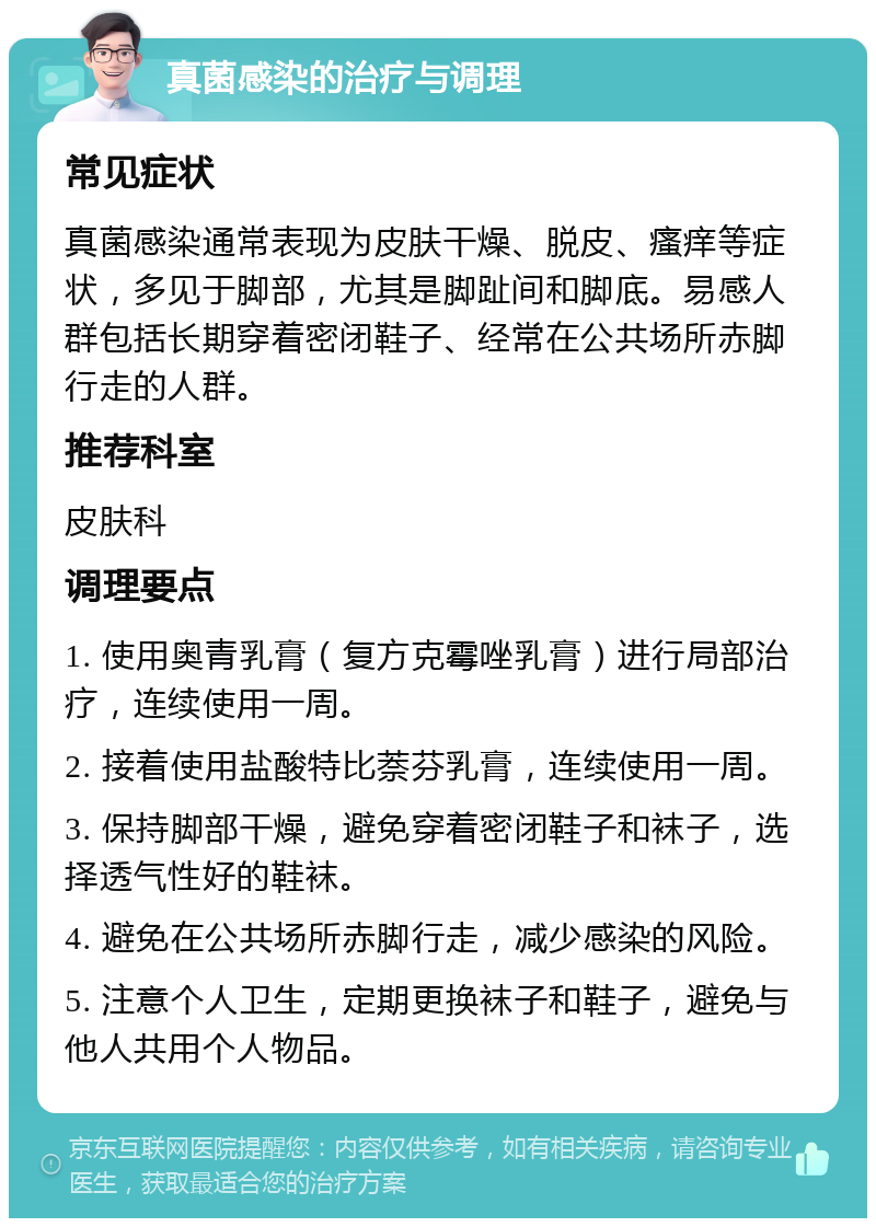 真菌感染的治疗与调理 常见症状 真菌感染通常表现为皮肤干燥、脱皮、瘙痒等症状，多见于脚部，尤其是脚趾间和脚底。易感人群包括长期穿着密闭鞋子、经常在公共场所赤脚行走的人群。 推荐科室 皮肤科 调理要点 1. 使用奥青乳膏（复方克霉唑乳膏）进行局部治疗，连续使用一周。 2. 接着使用盐酸特比萘芬乳膏，连续使用一周。 3. 保持脚部干燥，避免穿着密闭鞋子和袜子，选择透气性好的鞋袜。 4. 避免在公共场所赤脚行走，减少感染的风险。 5. 注意个人卫生，定期更换袜子和鞋子，避免与他人共用个人物品。