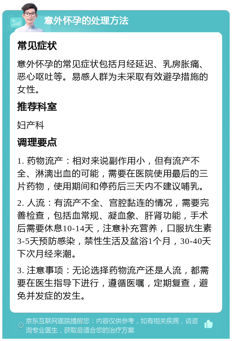 意外怀孕的处理方法 常见症状 意外怀孕的常见症状包括月经延迟、乳房胀痛、恶心呕吐等。易感人群为未采取有效避孕措施的女性。 推荐科室 妇产科 调理要点 1. 药物流产：相对来说副作用小，但有流产不全、淋漓出血的可能，需要在医院使用最后的三片药物，使用期间和停药后三天内不建议哺乳。 2. 人流：有流产不全、宫腔黏连的情况，需要完善检查，包括血常规、凝血象、肝肾功能，手术后需要休息10-14天，注意补充营养，口服抗生素3-5天预防感染，禁性生活及盆浴1个月，30-40天下次月经来潮。 3. 注意事项：无论选择药物流产还是人流，都需要在医生指导下进行，遵循医嘱，定期复查，避免并发症的发生。