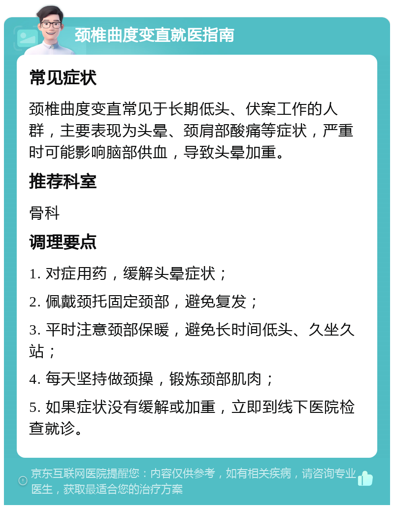 颈椎曲度变直就医指南 常见症状 颈椎曲度变直常见于长期低头、伏案工作的人群，主要表现为头晕、颈肩部酸痛等症状，严重时可能影响脑部供血，导致头晕加重。 推荐科室 骨科 调理要点 1. 对症用药，缓解头晕症状； 2. 佩戴颈托固定颈部，避免复发； 3. 平时注意颈部保暖，避免长时间低头、久坐久站； 4. 每天坚持做颈操，锻炼颈部肌肉； 5. 如果症状没有缓解或加重，立即到线下医院检查就诊。