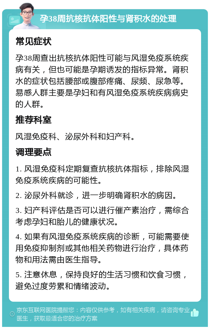 孕38周抗核抗体阳性与肾积水的处理 常见症状 孕38周查出抗核抗体阳性可能与风湿免疫系统疾病有关，但也可能是孕期诱发的指标异常。肾积水的症状包括腰部或腹部疼痛、尿频、尿急等。易感人群主要是孕妇和有风湿免疫系统疾病病史的人群。 推荐科室 风湿免疫科、泌尿外科和妇产科。 调理要点 1. 风湿免疫科定期复查抗核抗体指标，排除风湿免疫系统疾病的可能性。 2. 泌尿外科就诊，进一步明确肾积水的病因。 3. 妇产科评估是否可以进行催产素治疗，需综合考虑孕妇和胎儿的健康状况。 4. 如果有风湿免疫系统疾病的诊断，可能需要使用免疫抑制剂或其他相关药物进行治疗，具体药物和用法需由医生指导。 5. 注意休息，保持良好的生活习惯和饮食习惯，避免过度劳累和情绪波动。