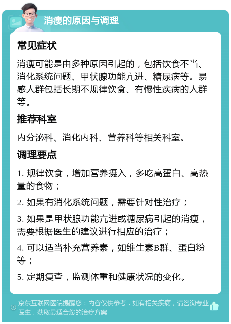 消瘦的原因与调理 常见症状 消瘦可能是由多种原因引起的，包括饮食不当、消化系统问题、甲状腺功能亢进、糖尿病等。易感人群包括长期不规律饮食、有慢性疾病的人群等。 推荐科室 内分泌科、消化内科、营养科等相关科室。 调理要点 1. 规律饮食，增加营养摄入，多吃高蛋白、高热量的食物； 2. 如果有消化系统问题，需要针对性治疗； 3. 如果是甲状腺功能亢进或糖尿病引起的消瘦，需要根据医生的建议进行相应的治疗； 4. 可以适当补充营养素，如维生素B群、蛋白粉等； 5. 定期复查，监测体重和健康状况的变化。