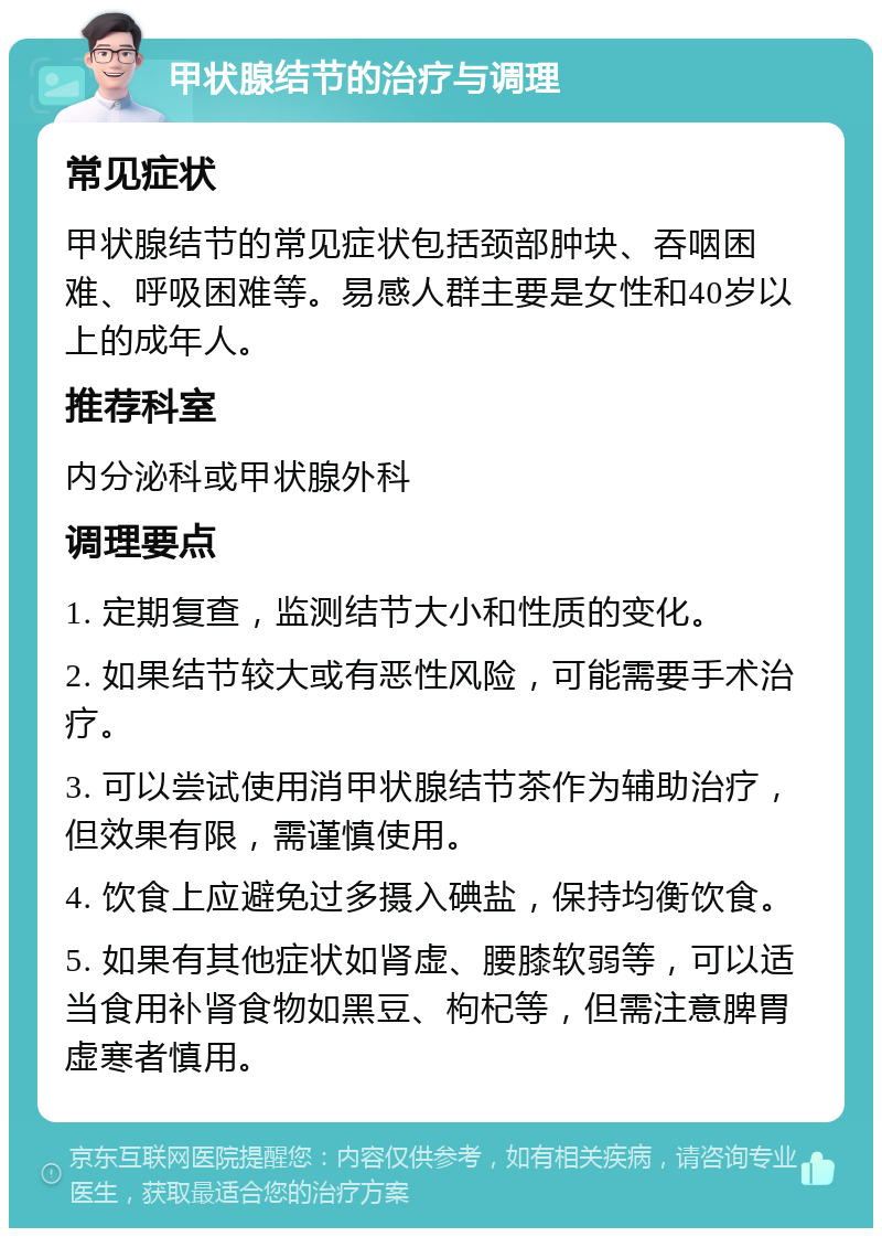 甲状腺结节的治疗与调理 常见症状 甲状腺结节的常见症状包括颈部肿块、吞咽困难、呼吸困难等。易感人群主要是女性和40岁以上的成年人。 推荐科室 内分泌科或甲状腺外科 调理要点 1. 定期复查，监测结节大小和性质的变化。 2. 如果结节较大或有恶性风险，可能需要手术治疗。 3. 可以尝试使用消甲状腺结节茶作为辅助治疗，但效果有限，需谨慎使用。 4. 饮食上应避免过多摄入碘盐，保持均衡饮食。 5. 如果有其他症状如肾虚、腰膝软弱等，可以适当食用补肾食物如黑豆、枸杞等，但需注意脾胃虚寒者慎用。