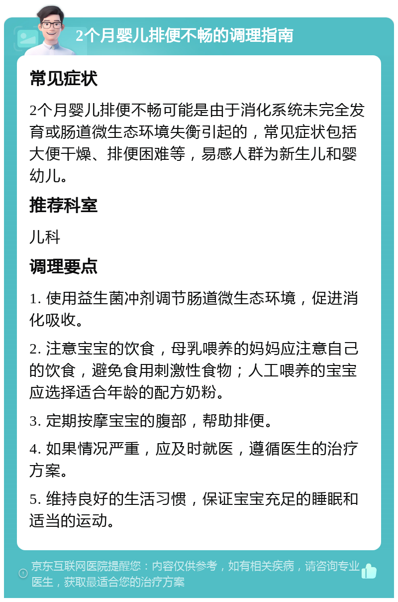 2个月婴儿排便不畅的调理指南 常见症状 2个月婴儿排便不畅可能是由于消化系统未完全发育或肠道微生态环境失衡引起的，常见症状包括大便干燥、排便困难等，易感人群为新生儿和婴幼儿。 推荐科室 儿科 调理要点 1. 使用益生菌冲剂调节肠道微生态环境，促进消化吸收。 2. 注意宝宝的饮食，母乳喂养的妈妈应注意自己的饮食，避免食用刺激性食物；人工喂养的宝宝应选择适合年龄的配方奶粉。 3. 定期按摩宝宝的腹部，帮助排便。 4. 如果情况严重，应及时就医，遵循医生的治疗方案。 5. 维持良好的生活习惯，保证宝宝充足的睡眠和适当的运动。