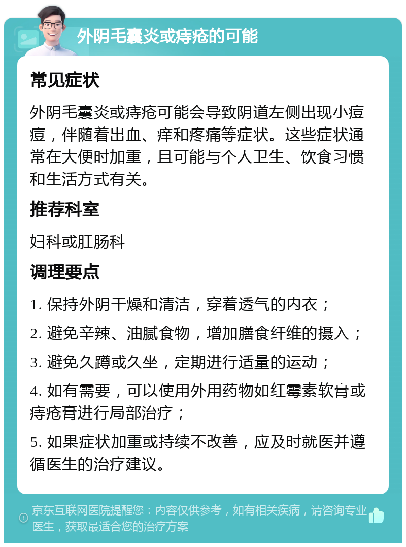 外阴毛囊炎或痔疮的可能 常见症状 外阴毛囊炎或痔疮可能会导致阴道左侧出现小痘痘，伴随着出血、痒和疼痛等症状。这些症状通常在大便时加重，且可能与个人卫生、饮食习惯和生活方式有关。 推荐科室 妇科或肛肠科 调理要点 1. 保持外阴干燥和清洁，穿着透气的内衣； 2. 避免辛辣、油腻食物，增加膳食纤维的摄入； 3. 避免久蹲或久坐，定期进行适量的运动； 4. 如有需要，可以使用外用药物如红霉素软膏或痔疮膏进行局部治疗； 5. 如果症状加重或持续不改善，应及时就医并遵循医生的治疗建议。