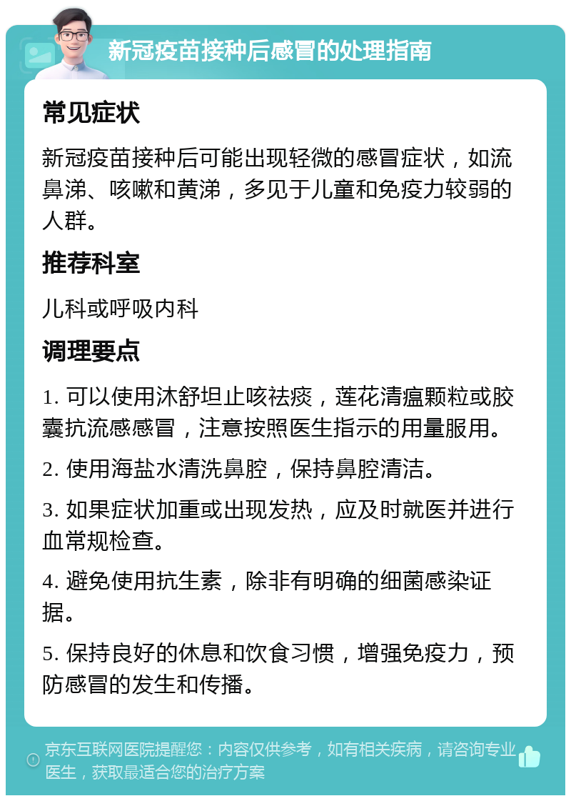 新冠疫苗接种后感冒的处理指南 常见症状 新冠疫苗接种后可能出现轻微的感冒症状，如流鼻涕、咳嗽和黄涕，多见于儿童和免疫力较弱的人群。 推荐科室 儿科或呼吸内科 调理要点 1. 可以使用沐舒坦止咳祛痰，莲花清瘟颗粒或胶囊抗流感感冒，注意按照医生指示的用量服用。 2. 使用海盐水清洗鼻腔，保持鼻腔清洁。 3. 如果症状加重或出现发热，应及时就医并进行血常规检查。 4. 避免使用抗生素，除非有明确的细菌感染证据。 5. 保持良好的休息和饮食习惯，增强免疫力，预防感冒的发生和传播。