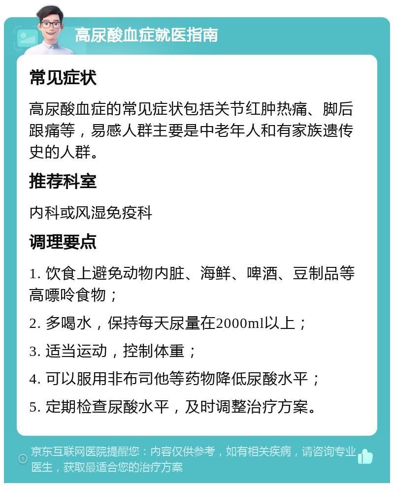 高尿酸血症就医指南 常见症状 高尿酸血症的常见症状包括关节红肿热痛、脚后跟痛等，易感人群主要是中老年人和有家族遗传史的人群。 推荐科室 内科或风湿免疫科 调理要点 1. 饮食上避免动物内脏、海鲜、啤酒、豆制品等高嘌呤食物； 2. 多喝水，保持每天尿量在2000ml以上； 3. 适当运动，控制体重； 4. 可以服用非布司他等药物降低尿酸水平； 5. 定期检查尿酸水平，及时调整治疗方案。