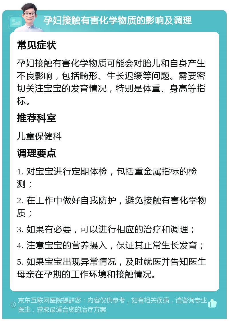 孕妇接触有害化学物质的影响及调理 常见症状 孕妇接触有害化学物质可能会对胎儿和自身产生不良影响，包括畸形、生长迟缓等问题。需要密切关注宝宝的发育情况，特别是体重、身高等指标。 推荐科室 儿童保健科 调理要点 1. 对宝宝进行定期体检，包括重金属指标的检测； 2. 在工作中做好自我防护，避免接触有害化学物质； 3. 如果有必要，可以进行相应的治疗和调理； 4. 注意宝宝的营养摄入，保证其正常生长发育； 5. 如果宝宝出现异常情况，及时就医并告知医生母亲在孕期的工作环境和接触情况。