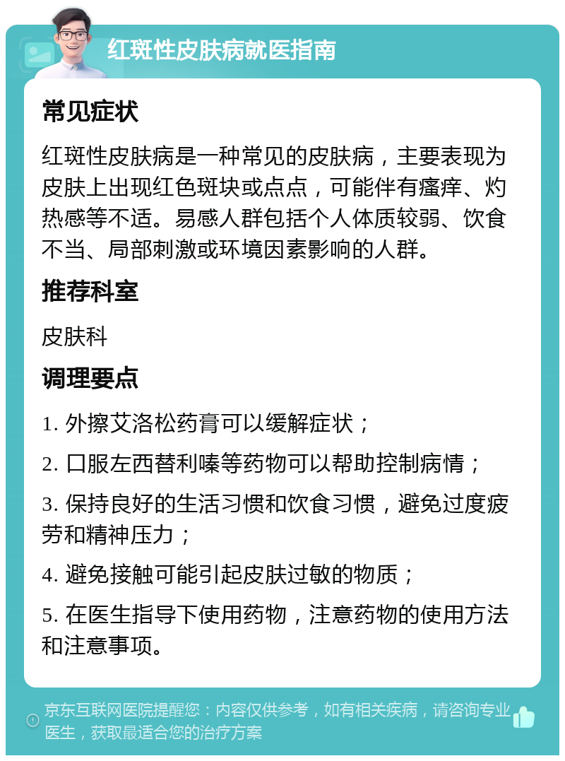 红斑性皮肤病就医指南 常见症状 红斑性皮肤病是一种常见的皮肤病，主要表现为皮肤上出现红色斑块或点点，可能伴有瘙痒、灼热感等不适。易感人群包括个人体质较弱、饮食不当、局部刺激或环境因素影响的人群。 推荐科室 皮肤科 调理要点 1. 外擦艾洛松药膏可以缓解症状； 2. 口服左西替利嗪等药物可以帮助控制病情； 3. 保持良好的生活习惯和饮食习惯，避免过度疲劳和精神压力； 4. 避免接触可能引起皮肤过敏的物质； 5. 在医生指导下使用药物，注意药物的使用方法和注意事项。