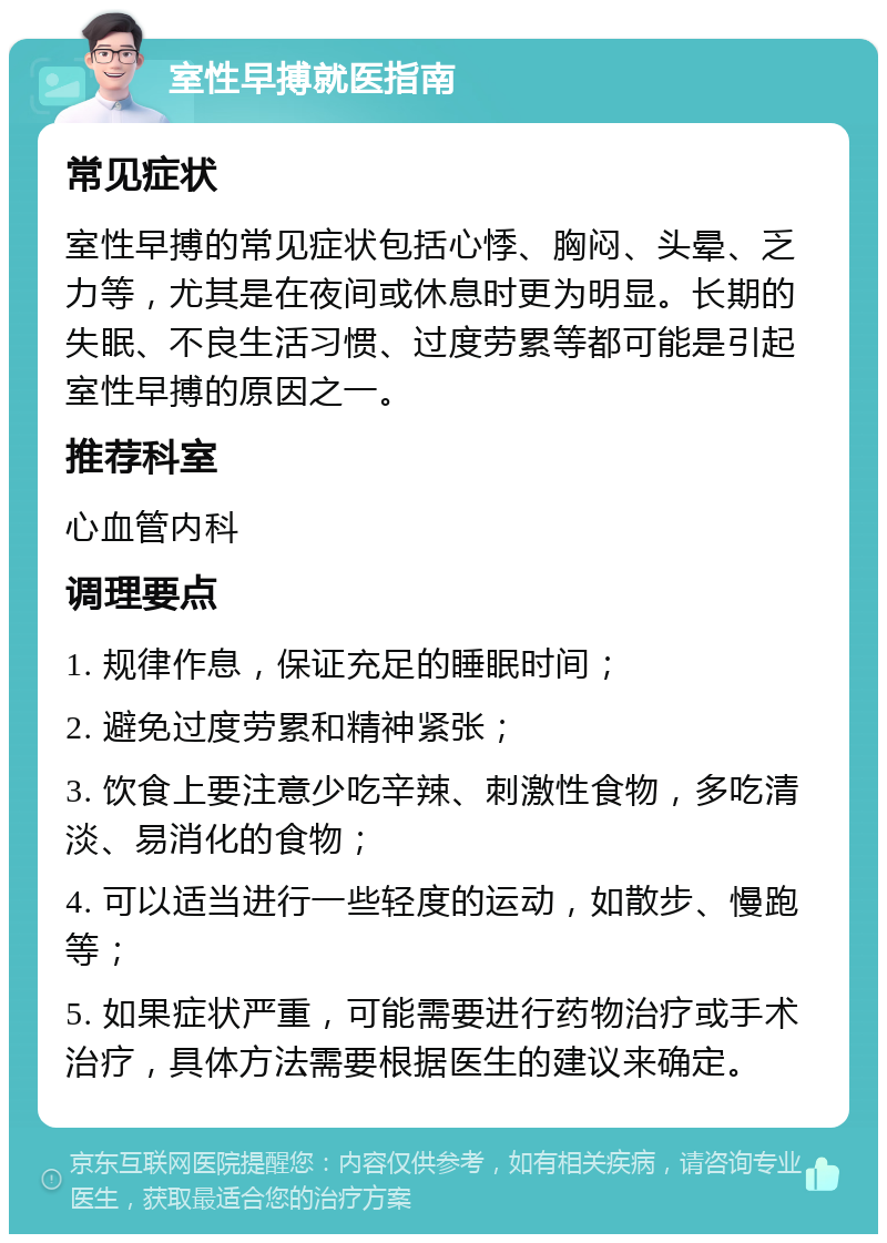 室性早搏就医指南 常见症状 室性早搏的常见症状包括心悸、胸闷、头晕、乏力等，尤其是在夜间或休息时更为明显。长期的失眠、不良生活习惯、过度劳累等都可能是引起室性早搏的原因之一。 推荐科室 心血管内科 调理要点 1. 规律作息，保证充足的睡眠时间； 2. 避免过度劳累和精神紧张； 3. 饮食上要注意少吃辛辣、刺激性食物，多吃清淡、易消化的食物； 4. 可以适当进行一些轻度的运动，如散步、慢跑等； 5. 如果症状严重，可能需要进行药物治疗或手术治疗，具体方法需要根据医生的建议来确定。