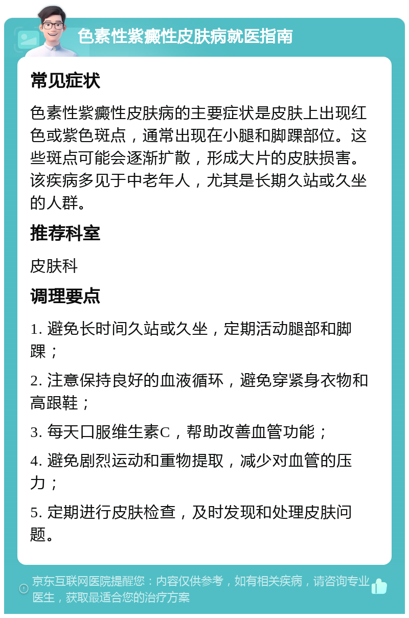 色素性紫癜性皮肤病就医指南 常见症状 色素性紫癜性皮肤病的主要症状是皮肤上出现红色或紫色斑点，通常出现在小腿和脚踝部位。这些斑点可能会逐渐扩散，形成大片的皮肤损害。该疾病多见于中老年人，尤其是长期久站或久坐的人群。 推荐科室 皮肤科 调理要点 1. 避免长时间久站或久坐，定期活动腿部和脚踝； 2. 注意保持良好的血液循环，避免穿紧身衣物和高跟鞋； 3. 每天口服维生素C，帮助改善血管功能； 4. 避免剧烈运动和重物提取，减少对血管的压力； 5. 定期进行皮肤检查，及时发现和处理皮肤问题。