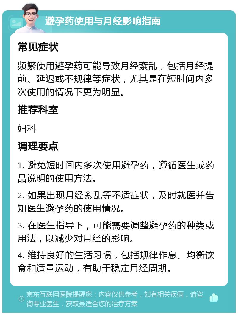 避孕药使用与月经影响指南 常见症状 频繁使用避孕药可能导致月经紊乱，包括月经提前、延迟或不规律等症状，尤其是在短时间内多次使用的情况下更为明显。 推荐科室 妇科 调理要点 1. 避免短时间内多次使用避孕药，遵循医生或药品说明的使用方法。 2. 如果出现月经紊乱等不适症状，及时就医并告知医生避孕药的使用情况。 3. 在医生指导下，可能需要调整避孕药的种类或用法，以减少对月经的影响。 4. 维持良好的生活习惯，包括规律作息、均衡饮食和适量运动，有助于稳定月经周期。