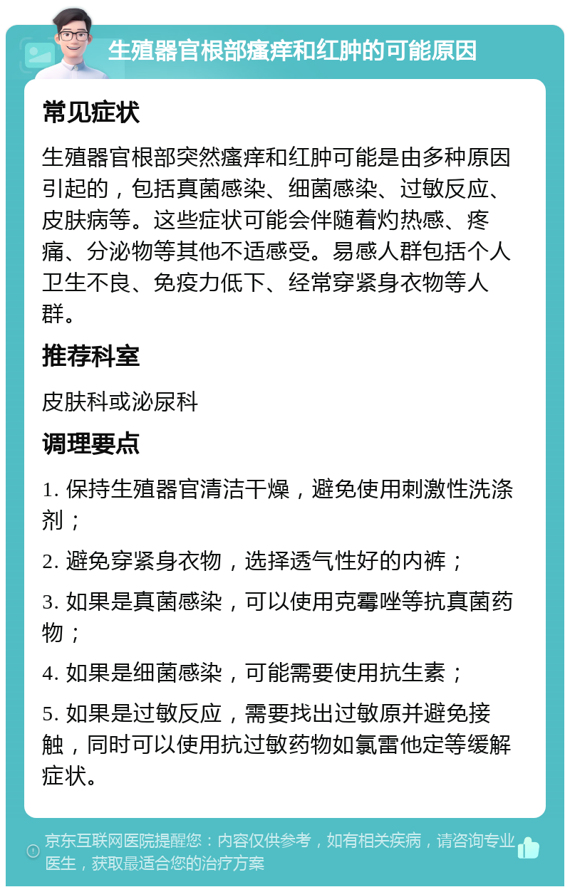 生殖器官根部瘙痒和红肿的可能原因 常见症状 生殖器官根部突然瘙痒和红肿可能是由多种原因引起的，包括真菌感染、细菌感染、过敏反应、皮肤病等。这些症状可能会伴随着灼热感、疼痛、分泌物等其他不适感受。易感人群包括个人卫生不良、免疫力低下、经常穿紧身衣物等人群。 推荐科室 皮肤科或泌尿科 调理要点 1. 保持生殖器官清洁干燥，避免使用刺激性洗涤剂； 2. 避免穿紧身衣物，选择透气性好的内裤； 3. 如果是真菌感染，可以使用克霉唑等抗真菌药物； 4. 如果是细菌感染，可能需要使用抗生素； 5. 如果是过敏反应，需要找出过敏原并避免接触，同时可以使用抗过敏药物如氯雷他定等缓解症状。