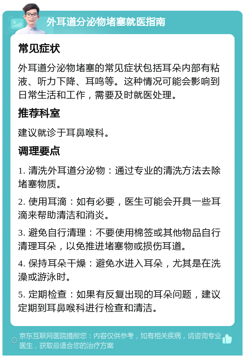 外耳道分泌物堵塞就医指南 常见症状 外耳道分泌物堵塞的常见症状包括耳朵内部有粘液、听力下降、耳鸣等。这种情况可能会影响到日常生活和工作，需要及时就医处理。 推荐科室 建议就诊于耳鼻喉科。 调理要点 1. 清洗外耳道分泌物：通过专业的清洗方法去除堵塞物质。 2. 使用耳滴：如有必要，医生可能会开具一些耳滴来帮助清洁和消炎。 3. 避免自行清理：不要使用棉签或其他物品自行清理耳朵，以免推进堵塞物或损伤耳道。 4. 保持耳朵干燥：避免水进入耳朵，尤其是在洗澡或游泳时。 5. 定期检查：如果有反复出现的耳朵问题，建议定期到耳鼻喉科进行检查和清洁。