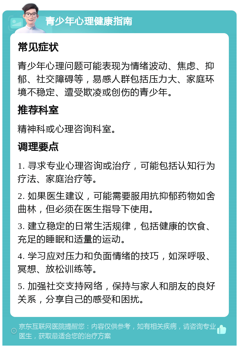 青少年心理健康指南 常见症状 青少年心理问题可能表现为情绪波动、焦虑、抑郁、社交障碍等，易感人群包括压力大、家庭环境不稳定、遭受欺凌或创伤的青少年。 推荐科室 精神科或心理咨询科室。 调理要点 1. 寻求专业心理咨询或治疗，可能包括认知行为疗法、家庭治疗等。 2. 如果医生建议，可能需要服用抗抑郁药物如舍曲林，但必须在医生指导下使用。 3. 建立稳定的日常生活规律，包括健康的饮食、充足的睡眠和适量的运动。 4. 学习应对压力和负面情绪的技巧，如深呼吸、冥想、放松训练等。 5. 加强社交支持网络，保持与家人和朋友的良好关系，分享自己的感受和困扰。