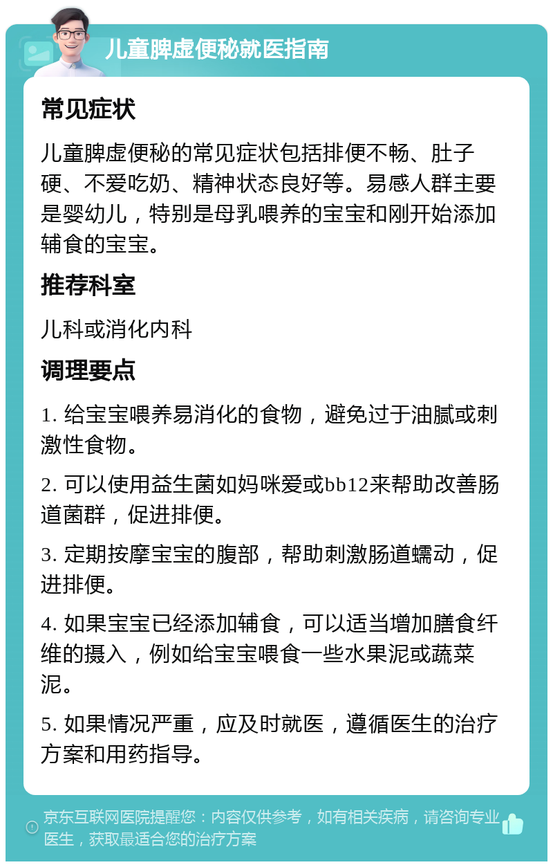 儿童脾虚便秘就医指南 常见症状 儿童脾虚便秘的常见症状包括排便不畅、肚子硬、不爱吃奶、精神状态良好等。易感人群主要是婴幼儿，特别是母乳喂养的宝宝和刚开始添加辅食的宝宝。 推荐科室 儿科或消化内科 调理要点 1. 给宝宝喂养易消化的食物，避免过于油腻或刺激性食物。 2. 可以使用益生菌如妈咪爱或bb12来帮助改善肠道菌群，促进排便。 3. 定期按摩宝宝的腹部，帮助刺激肠道蠕动，促进排便。 4. 如果宝宝已经添加辅食，可以适当增加膳食纤维的摄入，例如给宝宝喂食一些水果泥或蔬菜泥。 5. 如果情况严重，应及时就医，遵循医生的治疗方案和用药指导。