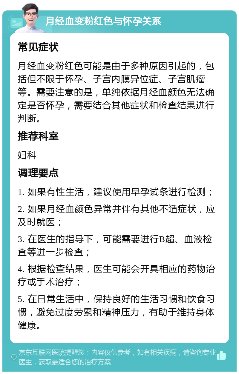 月经血变粉红色与怀孕关系 常见症状 月经血变粉红色可能是由于多种原因引起的，包括但不限于怀孕、子宫内膜异位症、子宫肌瘤等。需要注意的是，单纯依据月经血颜色无法确定是否怀孕，需要结合其他症状和检查结果进行判断。 推荐科室 妇科 调理要点 1. 如果有性生活，建议使用早孕试条进行检测； 2. 如果月经血颜色异常并伴有其他不适症状，应及时就医； 3. 在医生的指导下，可能需要进行B超、血液检查等进一步检查； 4. 根据检查结果，医生可能会开具相应的药物治疗或手术治疗； 5. 在日常生活中，保持良好的生活习惯和饮食习惯，避免过度劳累和精神压力，有助于维持身体健康。